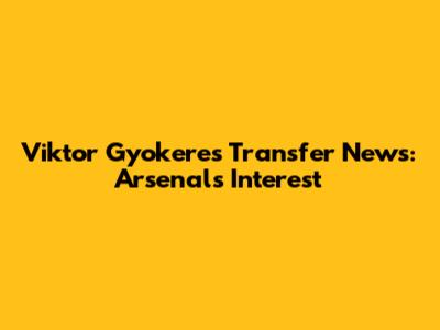Viktor Gyokeres Transfer News: Arsenal's Interest