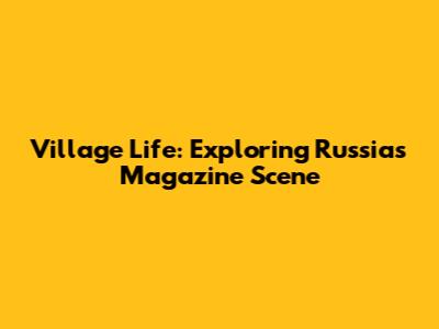 Village Life: Exploring Russia's Magazine Scene