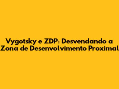 Vygotsky e ZDP: Desvendando a Zona de Desenvolvimento Proximal