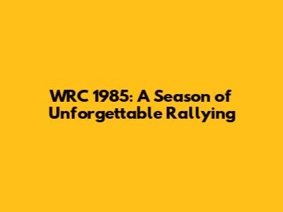 WRC 1985: A Season of Unforgettable Rallying