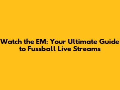 Watch the EM: Your Ultimate Guide to Fussball Live Streams