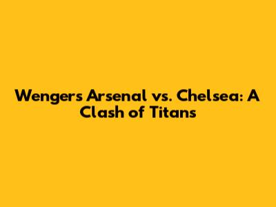 Wenger's Arsenal vs. Chelsea: A Clash of Titans