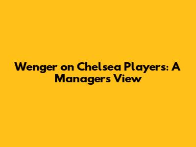Wenger on Chelsea Players: A Manager's View