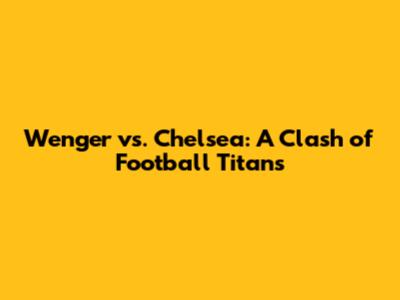 Wenger vs. Chelsea: A Clash of Football Titans