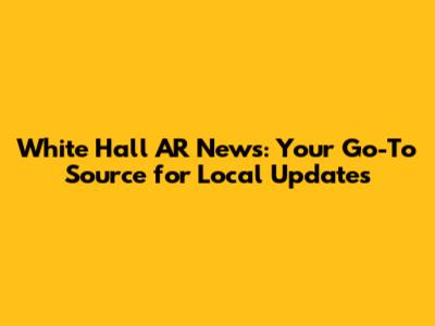 White Hall AR News: Your Go-To Source for Local Updates
