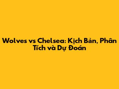 Wolves vs Chelsea: Kịch Bản, Phân Tích và Dự Đoán