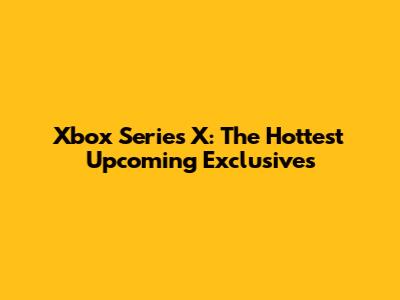 Xbox Series X: The Hottest Upcoming Exclusives