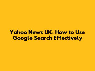 Yahoo News UK: How to Use Google Search Effectively