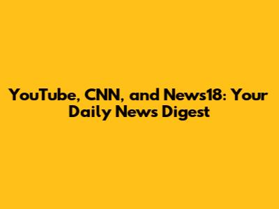 YouTube, CNN, and News18: Your Daily News Digest