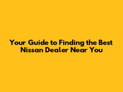 Your Guide to Finding the Best Nissan Dealer Near You