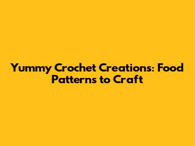 Yummy Crochet Creations: Food Patterns to Craft