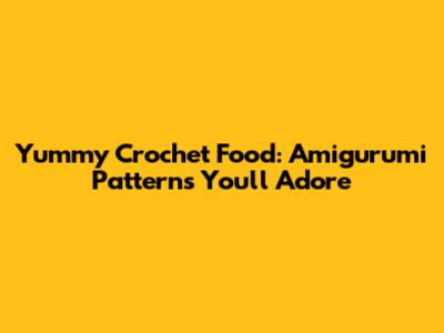 Yummy Crochet Food: Amigurumi Patterns You'll Adore