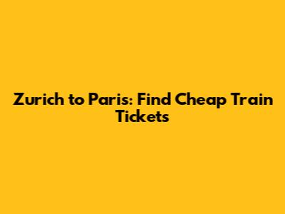 Zurich to Paris: Find Cheap Train Tickets