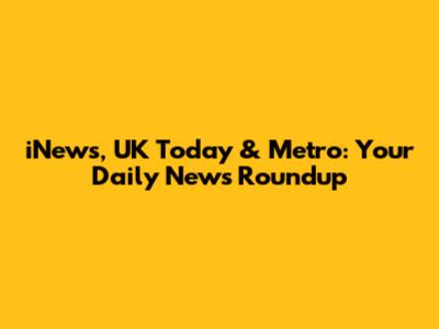 iNews, UK Today & Metro: Your Daily News Roundup