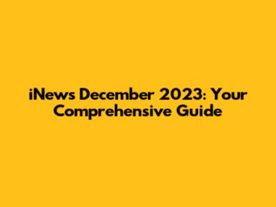 iNews December 2023: Your Comprehensive Guide