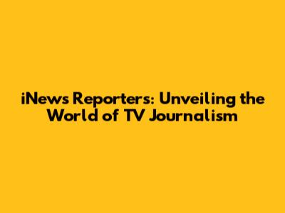 iNews Reporters: Unveiling the World of TV Journalism