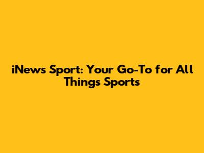 iNews Sport: Your Go-To for All Things Sports