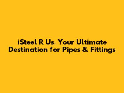 iSteel R Us: Your Ultimate Destination for Pipes & Fittings