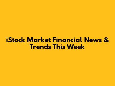 iStock Market Financial News & Trends This Week