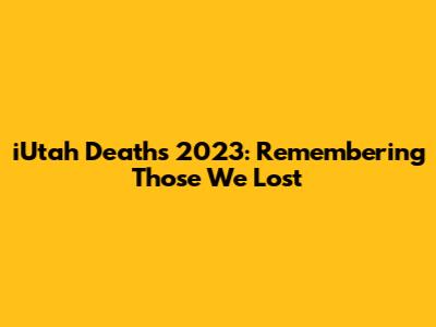 iUtah Deaths 2023: Remembering Those We Lost
