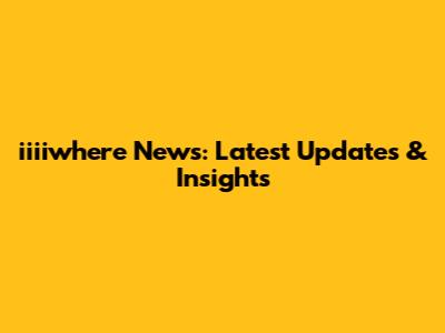 iiiiwhere News: Latest Updates & Insights