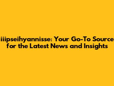 iiipseihyannisse: Your Go-To Source for the Latest News and Insights