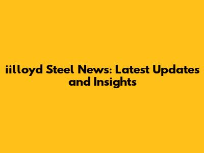 iilloyd Steel News: Latest Updates and Insights