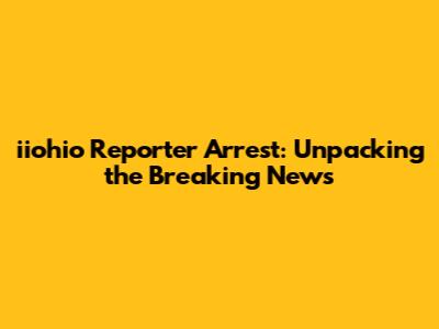 iiohio Reporter Arrest: Unpacking the Breaking News