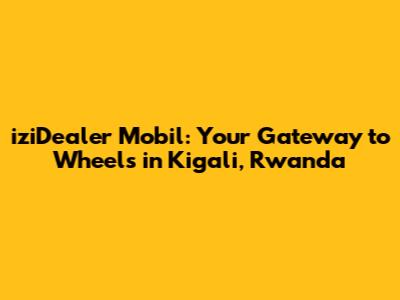 iziDealer Mobil: Your Gateway to Wheels in Kigali, Rwanda