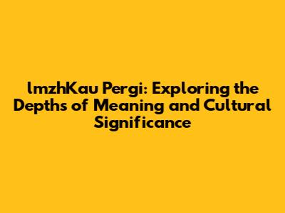 lmzhKau Pergi: Exploring the Depths of Meaning and Cultural Significance