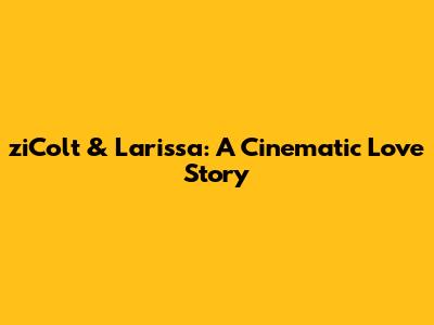 ziColt & Larissa: A Cinematic Love Story